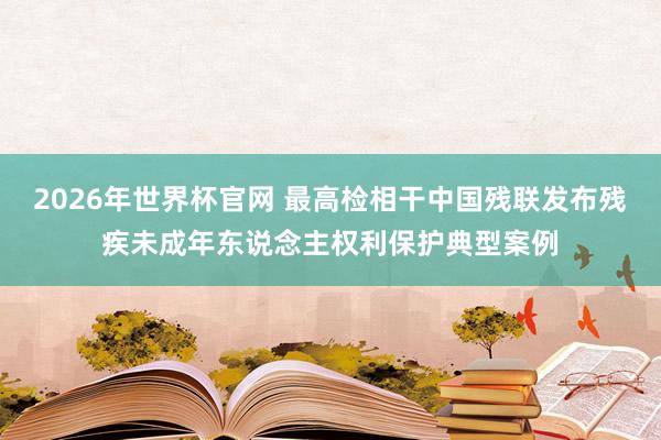 2026年世界杯官网 最高检相干中国残联发布残疾未成年东说念主权利保护典型案例