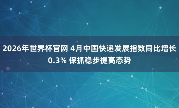 2026年世界杯官网 4月中国快递发展指数同比增长0.3% 保抓稳步提高态势