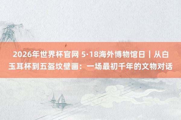 2026年世界杯官网 5·18海外博物馆日｜从白玉耳杯到五盔坟壁画：一场最初千年的文物对话