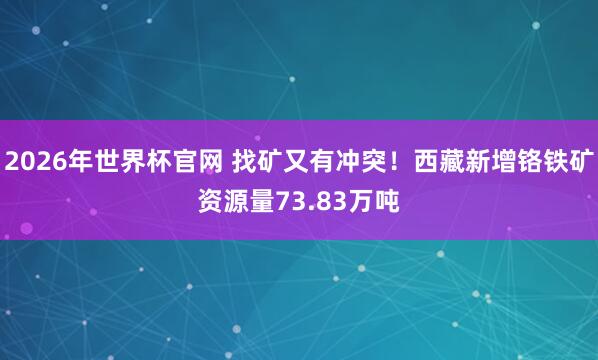 2026年世界杯官网 找矿又有冲突！西藏新增铬铁矿资源量73.83万吨
