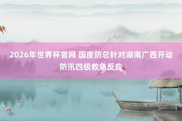 2026年世界杯官网 国度防总针对湖南广西开动防汛四级救急反应