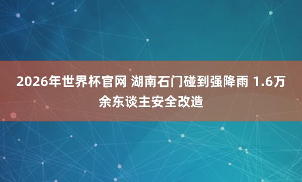 2026年世界杯官网 湖南石门碰到强降雨 1.6万余东谈主安全改造