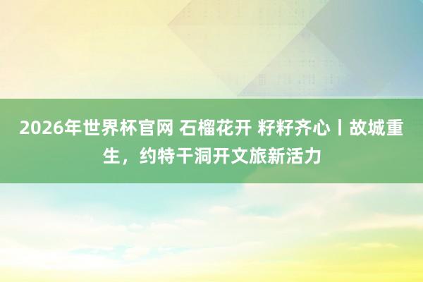 2026年世界杯官网 石榴花开 籽籽齐心丨故城重生，约特干洞开文旅新活力