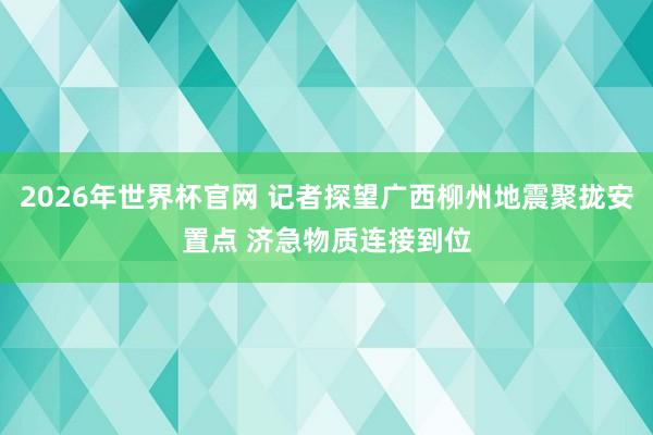 2026年世界杯官网 记者探望广西柳州地震聚拢安置点 济急物质连接到位