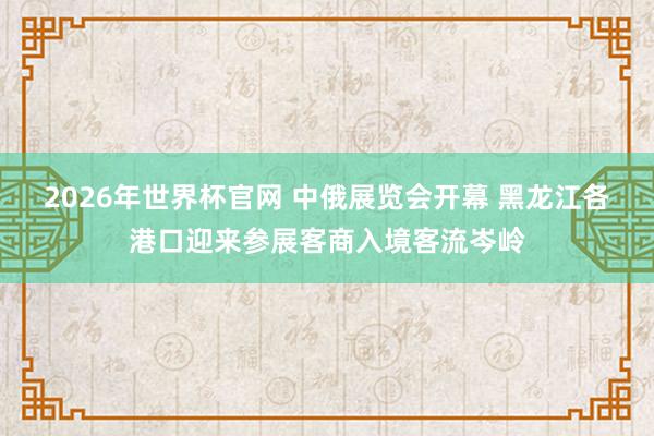 2026年世界杯官网 中俄展览会开幕 黑龙江各港口迎来参展客商入境客流岑岭