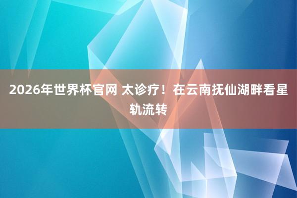 2026年世界杯官网 太诊疗！在云南抚仙湖畔看星轨流转