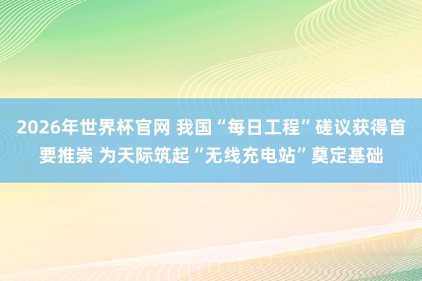 2026年世界杯官网 我国“每日工程”磋议获得首要推崇 为天际筑起“无线充电站”奠定基础
