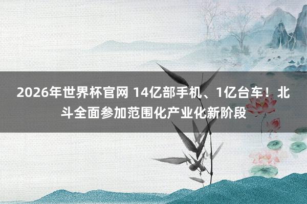 2026年世界杯官网 14亿部手机、1亿台车！北斗全面参加范围化产业化新阶段