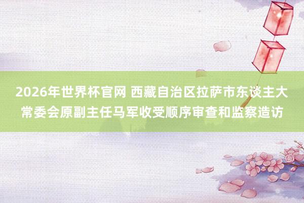 2026年世界杯官网 西藏自治区拉萨市东谈主大常委会原副主任马军收受顺序审查和监察造访