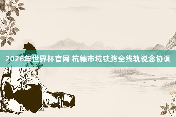 2026年世界杯官网 杭德市域铁路全线轨说念协调