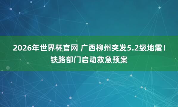 2026年世界杯官网 广西柳州突发5.2级地震！铁路部门启动救急预案