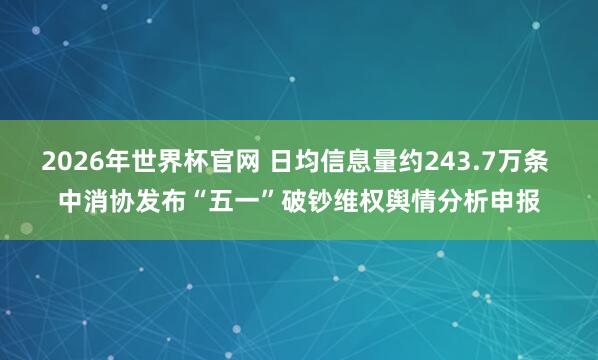2026年世界杯官网 日均信息量约243.7万条 中消协发布“五一”破钞维权舆情分析申报