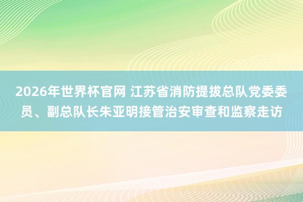 2026年世界杯官网 江苏省消防提拔总队党委委员、副总队长朱亚明接管治安审查和监察走访