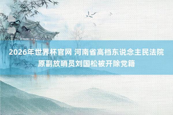 2026年世界杯官网 河南省高档东说念主民法院原副放哨员刘国松被开除党籍