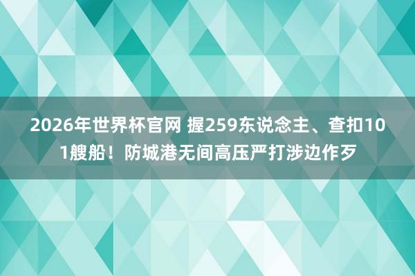 2026年世界杯官网 握259东说念主、查扣101艘船！防城港无间高压严打涉边作歹