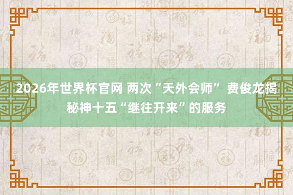 2026年世界杯官网 两次“天外会师” 费俊龙揭秘神十五“继往开来”的服务