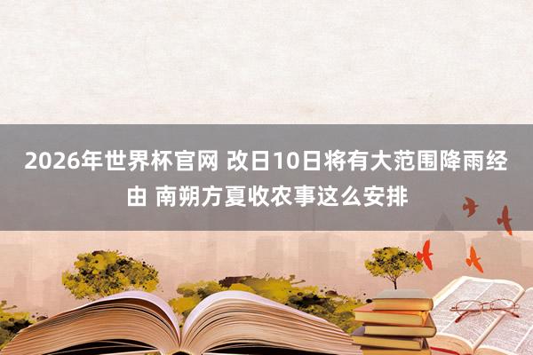 2026年世界杯官网 改日10日将有大范围降雨经由 南朔方夏收农事这么安排