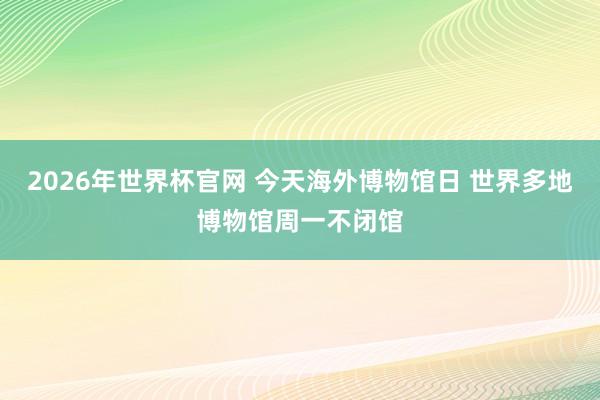 2026年世界杯官网 今天海外博物馆日 世界多地博物馆周一不闭馆