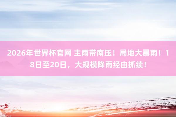 2026年世界杯官网 主雨带南压！局地大暴雨！18日至20日，大规模降雨经由抓续！