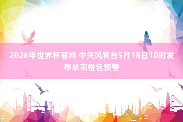 2026年世界杯官网 中央风物台5月18日10时发布暴雨橙色预警