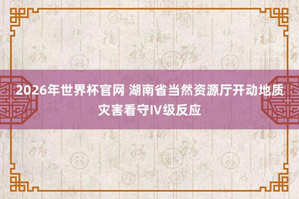 2026年世界杯官网 湖南省当然资源厅开动地质灾害看守Ⅳ级反应