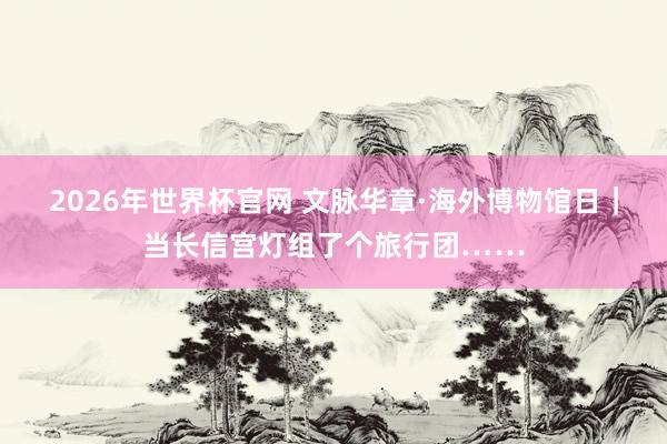2026年世界杯官网 文脉华章·海外博物馆日｜当长信宫灯组了个旅行团……