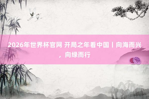 2026年世界杯官网 开局之年看中国丨向海而兴，向绿而行