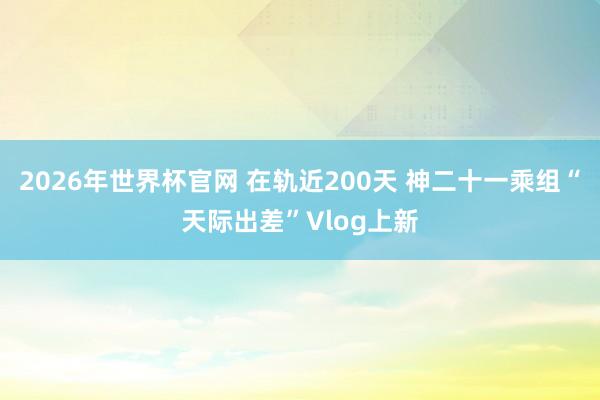 2026年世界杯官网 在轨近200天 神二十一乘组“天际出差”Vlog上新
