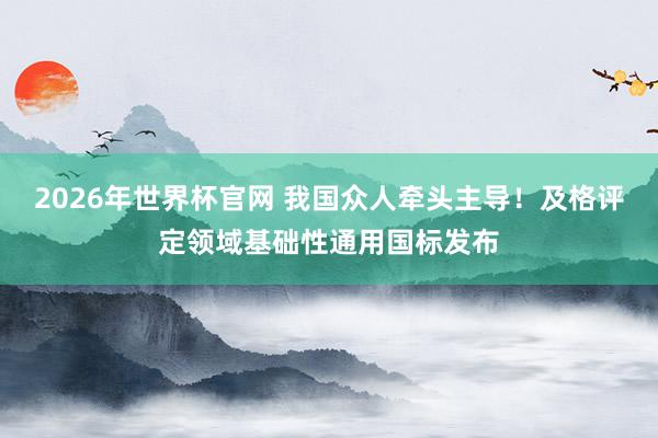 2026年世界杯官网 我国众人牵头主导！及格评定领域基础性通用国标发布