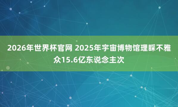 2026年世界杯官网 2025年宇宙博物馆理睬不雅众15.6亿东说念主次