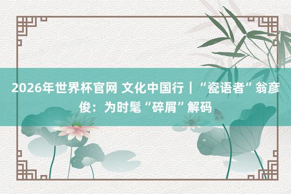2026年世界杯官网 文化中国行｜“瓷语者”翁彦俊：为时髦“碎屑”解码
