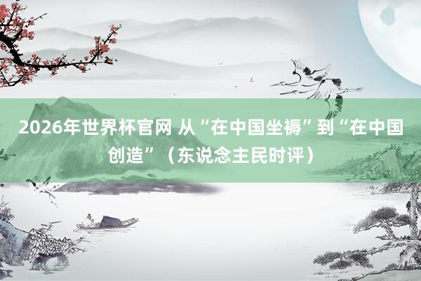2026年世界杯官网 从“在中国坐褥”到“在中国创造”（东说念主民时评）