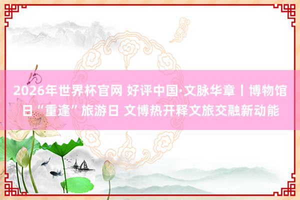 2026年世界杯官网 好评中国·文脉华章丨博物馆日“重逢”旅游日 文博热开释文旅交融新动能