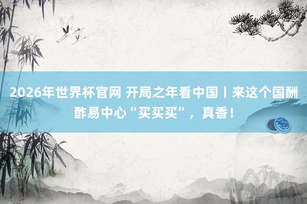2026年世界杯官网 开局之年看中国丨来这个国酬酢易中心“买买买”，真香！