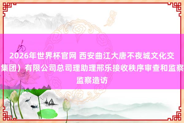 2026年世界杯官网 西安曲江大唐不夜城文化交易（集团）有限公司总司理助理邢乐接收秩序审查和监察造访