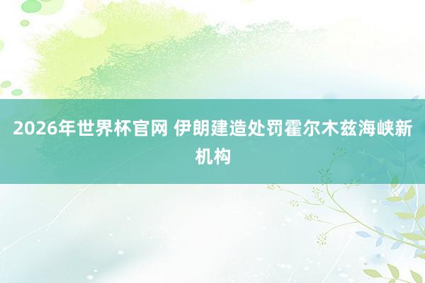 2026年世界杯官网 伊朗建造处罚霍尔木兹海峡新机构