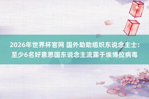 2026年世界杯官网 国外助助组织东说念主士：至少6名好意思国东说念主流露于埃博拉病毒