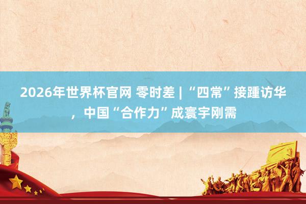 2026年世界杯官网 零时差 | “四常”接踵访华，中国“合作力”成寰宇刚需