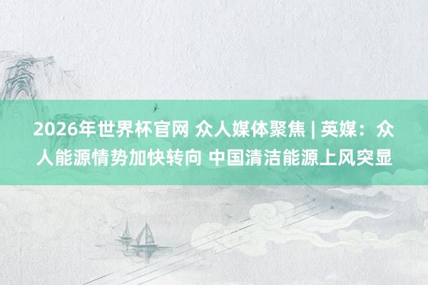 2026年世界杯官网 众人媒体聚焦 | 英媒：众人能源情势加快转向 中国清洁能源上风突显
