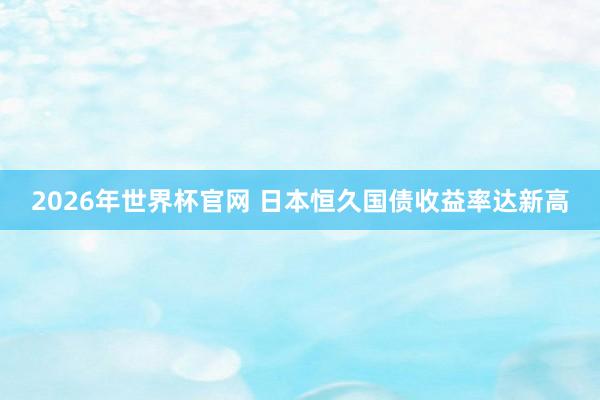 2026年世界杯官网 日本恒久国债收益率达新高