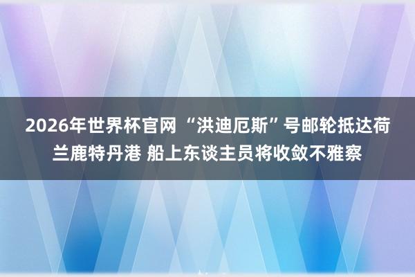 2026年世界杯官网 “洪迪厄斯”号邮轮抵达荷兰鹿特丹港 船上东谈主员将收敛不雅察