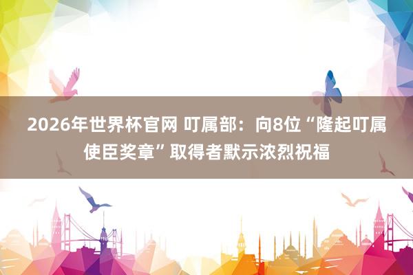 2026年世界杯官网 叮属部：向8位“隆起叮属使臣奖章”取得者默示浓烈祝福