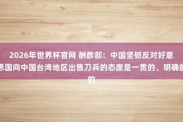 2026年世界杯官网 酬酢部：中国坚韧反对好意思国向中国台湾地区出售刀兵的态度是一贯的、明确的