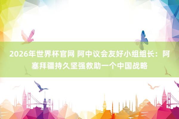 2026年世界杯官网 阿中议会友好小组组长：阿塞拜疆持久坚强救助一个中国战略