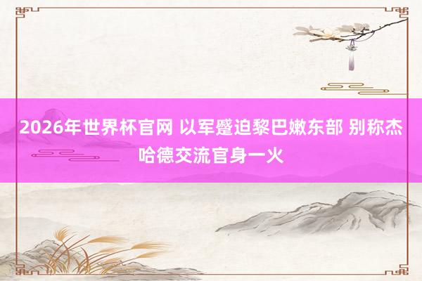 2026年世界杯官网 以军蹙迫黎巴嫩东部 别称杰哈德交流官身一火