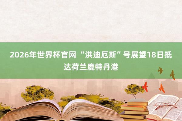 2026年世界杯官网 “洪迪厄斯”号展望18日抵达荷兰鹿特丹港