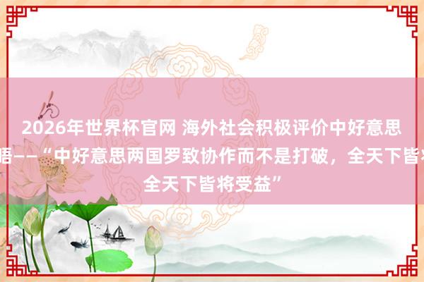 2026年世界杯官网 海外社会积极评价中好意思元首会晤——“中好意思两国罗致协作而不是打破，全天下皆将受益”