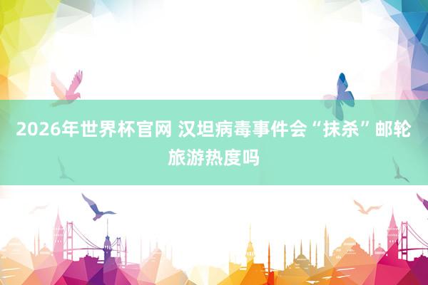 2026年世界杯官网 汉坦病毒事件会“抹杀”邮轮旅游热度吗