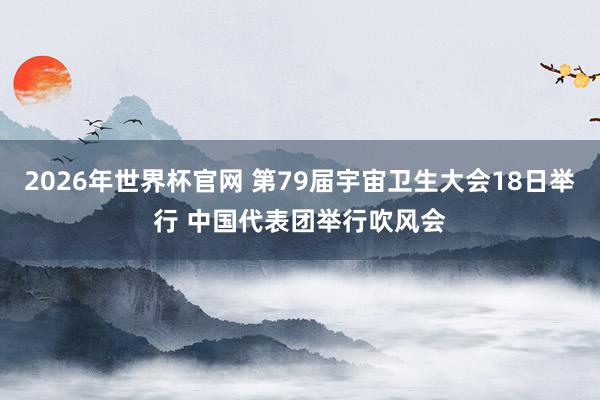 2026年世界杯官网 第79届宇宙卫生大会18日举行 中国代表团举行吹风会