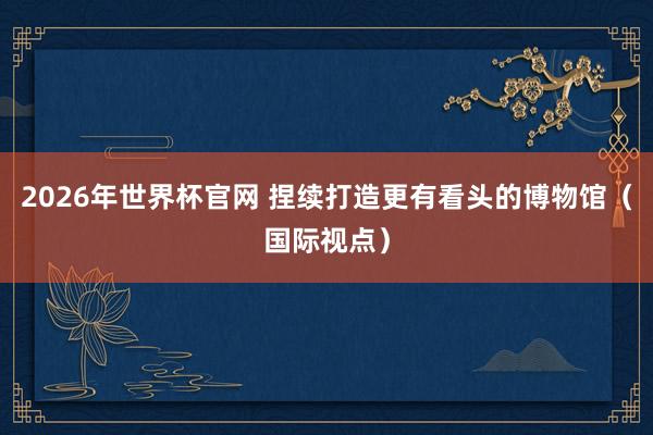 2026年世界杯官网 捏续打造更有看头的博物馆（国际视点）